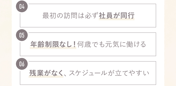 4.最初の訪問は必ず社員が同行 5.年齢制限なし！何歳でも元気に働ける 6.残業がなくスケジュールが立てやすい